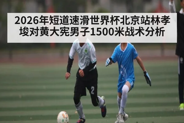 2026年短道速滑世界杯北京站林孝埈对黄大宪男子1500米战术分析