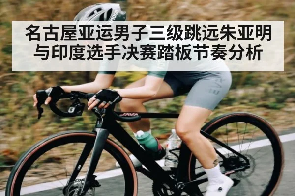 名古屋亚运男子三级跳远朱亚明与印度选手决赛踏板节奏分析
