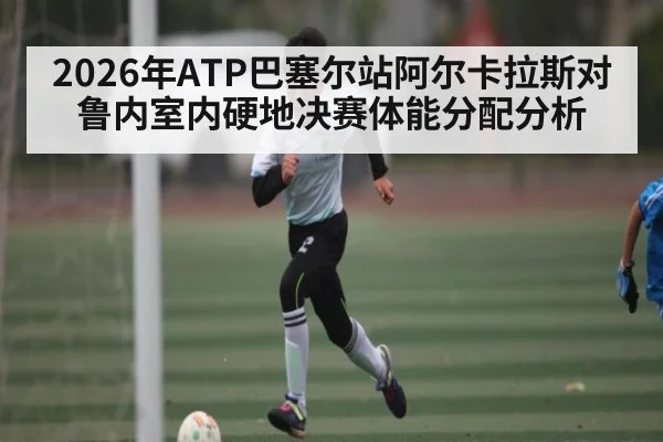 2026年ATP巴塞尔站阿尔卡拉斯对鲁内室内硬地决赛体能分配分析